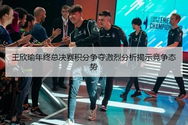 王欣瑜年终总决赛积分争夺激烈分析揭示竞争态势
